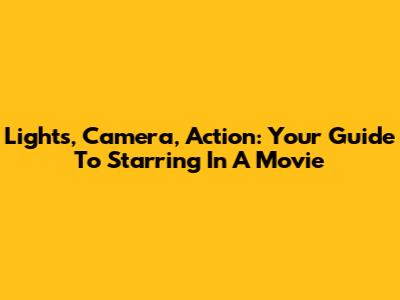 Lights, Camera, Action: Your Guide To Starring In A Movie