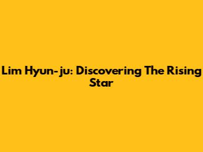 Lim Hyun-ju: Discovering The Rising Star