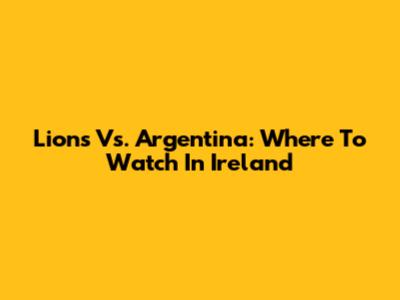 Lions Vs. Argentina: Where To Watch In Ireland