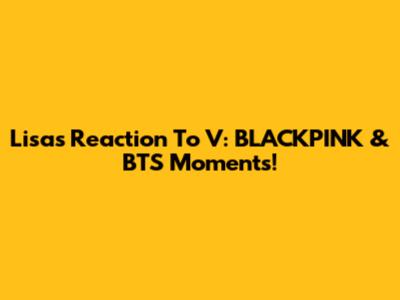 Lisa's Reaction To V: BLACKPINK & BTS Moments!