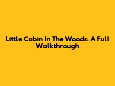Little Cabin In The Woods: A Full Walkthrough