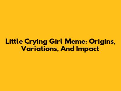 Little Crying Girl Meme: Origins, Variations, And Impact