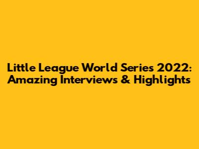 Little League World Series 2022: Amazing Interviews & Highlights