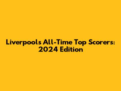 Liverpool's All-Time Top Scorers: 2024 Edition
