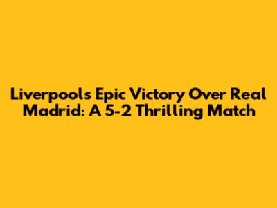 Liverpool's Epic Victory Over Real Madrid: A 5-2 Thrilling Match