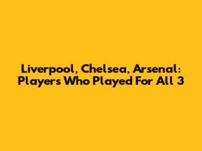Liverpool, Chelsea, Arsenal: Players Who Played For All 3