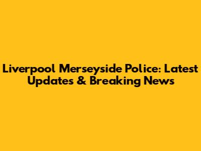 Liverpool Merseyside Police: Latest Updates & Breaking News