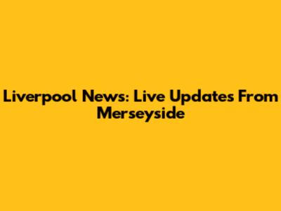 Liverpool News: Live Updates From Merseyside