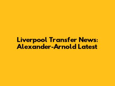 Liverpool Transfer News: Alexander-Arnold Latest