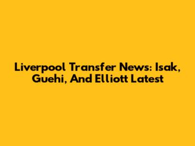 Liverpool Transfer News: Isak, Guehi, And Elliott Latest