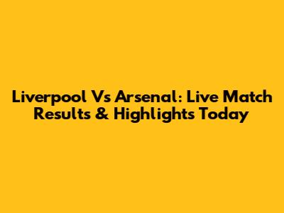 Liverpool Vs Arsenal: Live Match Results & Highlights Today