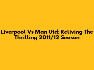Liverpool Vs Man Utd: Reliving The Thrilling 2011/12 Season