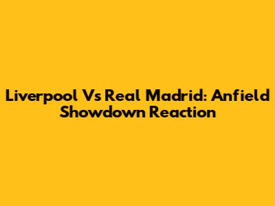 Liverpool Vs Real Madrid: Anfield Showdown Reaction