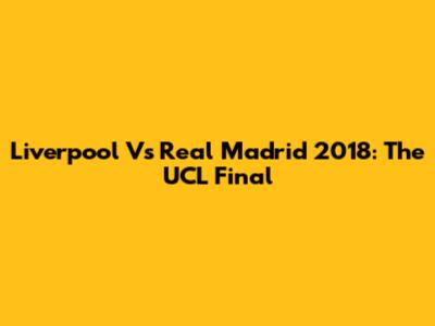 Liverpool Vs Real Madrid 2018: The UCL Final