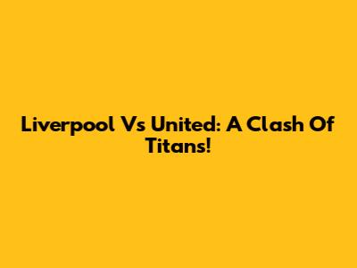 Liverpool Vs United: A Clash Of Titans!