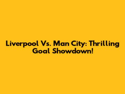Liverpool Vs. Man City: Thrilling Goal Showdown!
