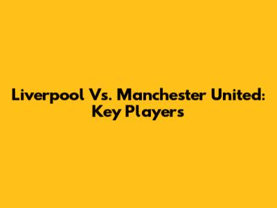Liverpool Vs. Manchester United: Key Players