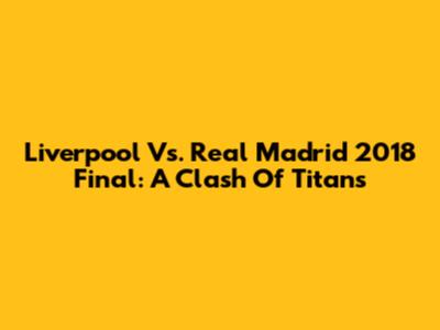 Liverpool Vs. Real Madrid 2018 Final: A Clash Of Titans