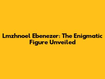 Lmzhnoel Ebenezer: The Enigmatic Figure Unveiled