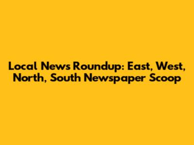 Local News Roundup: East, West, North, South Newspaper Scoop