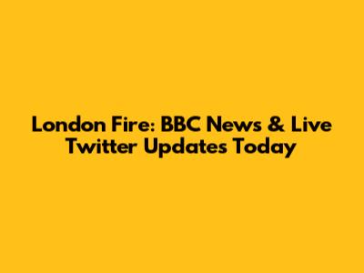 London Fire: BBC News & Live Twitter Updates Today