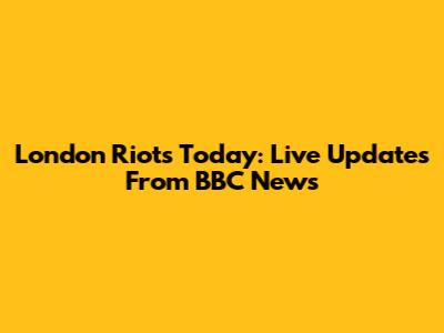 London Riots Today: Live Updates From BBC News