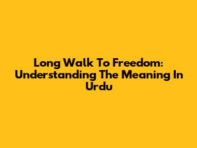Long Walk To Freedom: Understanding The Meaning In Urdu