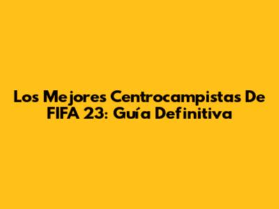 Los Mejores Centrocampistas De FIFA 23: Guía Definitiva