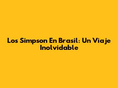 Los Simpson En Brasil: Un Viaje Inolvidable
