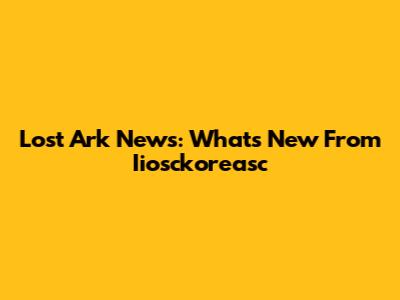 Lost Ark News: What's New From Iiosckoreasc