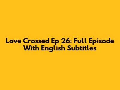Love Crossed Ep 26: Full Episode With English Subtitles