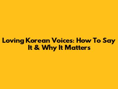 Loving Korean Voices: How To Say It & Why It Matters