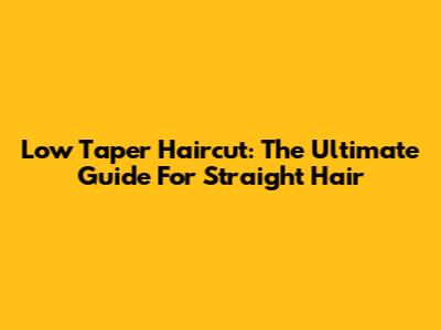 Low Taper Haircut: The Ultimate Guide For Straight Hair