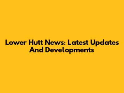 Lower Hutt News: Latest Updates And Developments
