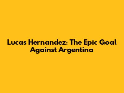 Lucas Hernandez: The Epic Goal Against Argentina