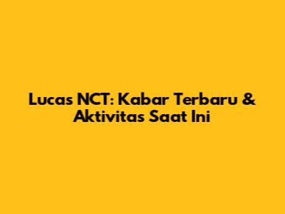 Lucas NCT: Kabar Terbaru & Aktivitas Saat Ini