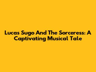 Lucas Sugo And The Sorceress: A Captivating Musical Tale