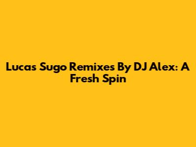 Lucas Sugo Remixes By DJ Alex: A Fresh Spin