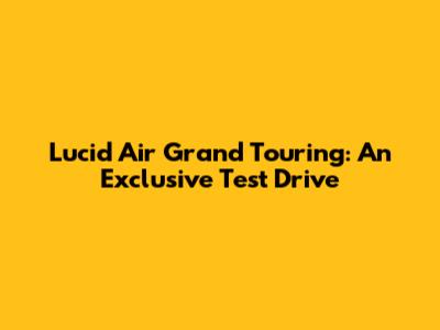Lucid Air Grand Touring: An Exclusive Test Drive
