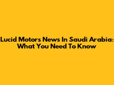 Lucid Motors News In Saudi Arabia: What You Need To Know