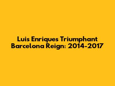 Luis Enrique's Triumphant Barcelona Reign: 2014-2017