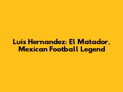 Luis Hernandez: El Matador, Mexican Football Legend