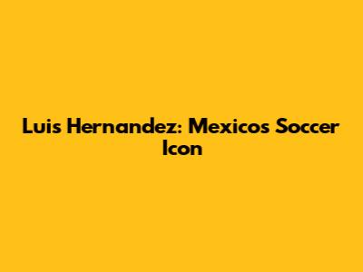 Luis Hernandez: Mexico's Soccer Icon