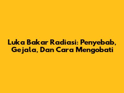 Luka Bakar Radiasi: Penyebab, Gejala, Dan Cara Mengobati