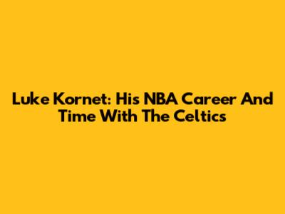 Luke Kornet: His NBA Career And Time With The Celtics