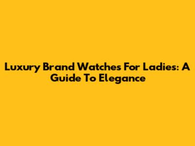Luxury Brand Watches For Ladies: A Guide To Elegance