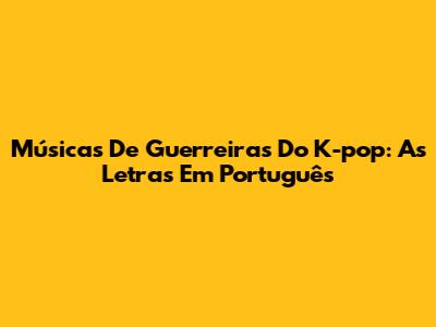 Músicas De Guerreiras Do K-pop: As Letras Em Português