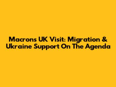 Macron's UK Visit: Migration & Ukraine Support On The Agenda