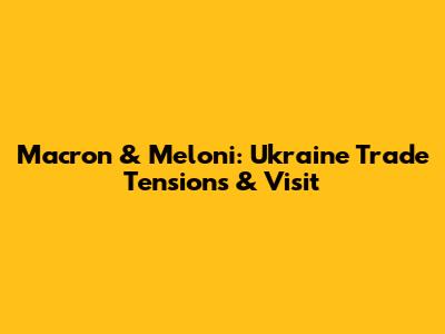 Macron & Meloni: Ukraine Trade Tensions & Visit