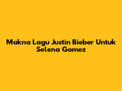 Makna Lagu Justin Bieber Untuk Selena Gomez